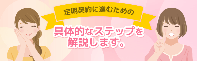 定期契約に進むための具体的なステップを解説していきます。